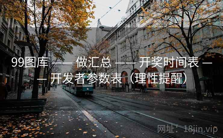 99图库 —— 做汇总 —— 开奖时间表 —— 开发者参数表（理性提醒）